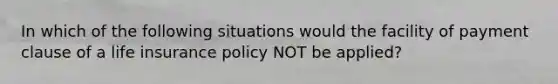 In which of the following situations would the facility of payment clause of a life insurance policy NOT be applied?