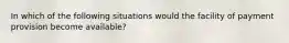 In which of the following situations would the facility of payment provision become available?