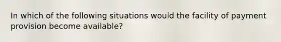 In which of the following situations would the facility of payment provision become available?