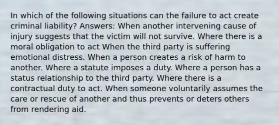 In which of the following situations can the failure to act create criminal liability? Answers: When another intervening cause of injury suggests that the victim will not survive. Where there is a moral obligation to act When the third party is suffering emotional distress. When a person creates a risk of harm to another. Where a statute imposes a duty. Where a person has a status relationship to the third party. Where there is a contractual duty to act. When someone voluntarily assumes the care or rescue of another and thus prevents or deters others from rendering aid.