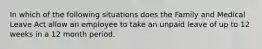 In which of the following situations does the Family and Medical Leave Act allow an employee to take an unpaid leave of up to 12 weeks in a 12 month period.