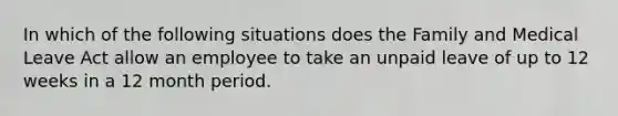 In which of the following situations does the Family and Medical Leave Act allow an employee to take an unpaid leave of up to 12 weeks in a 12 month period.