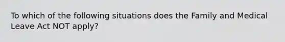 To which of the following situations does the Family and Medical Leave Act NOT apply?