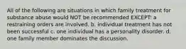 All of the following are situations in which family treatment for substance abuse would NOT be recommended EXCEPT: a restraining orders are involved. b. individual treatment has not been successful c. one individual has a personality disorder. d. one family member dominates the discussion.