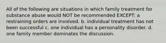 All of the following are situations in which family treatment for substance abuse would NOT be recommended EXCEPT: a restraining orders are involved. b. individual treatment has not been successful c. one individual has a personality disorder. d. one family member dominates the discussion.