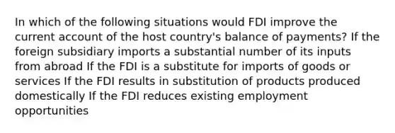 In which of the following situations would FDI improve the current account of the host country's balance of payments? If the foreign subsidiary imports a substantial number of its inputs from abroad If the FDI is a substitute for imports of goods or services If the FDI results in substitution of products produced domestically If the FDI reduces existing employment opportunities