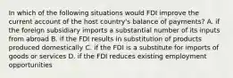 In which of the following situations would FDI improve the current account of the host country's balance of payments? A. if the foreign subsidiary imports a substantial number of its inputs from abroad B. if the FDI results in substitution of products produced domestically C. if the FDI is a substitute for imports of goods or services D. if the FDI reduces existing employment opportunities