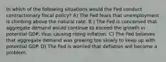 In which of the following situations would the Fed conduct contractionary fiscal policy? A) The Fed fears that unemployment is climbing above the natural rate. B ) The Fed is concerned that aggregate demand would continue to exceed the growth in potential GDP, thus causing rising inflation. C) The Fed believes that aggregate demand was growing too slowly to keep up with potential GDP. D) The Fed is worried that deflation will become a problem.