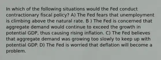 In which of the following situations would the Fed conduct contractionary fiscal policy? A) The Fed fears that unemployment is climbing above the natural rate. B ) The Fed is concerned that aggregate demand would continue to exceed the growth in potential GDP, thus causing rising inflation. C) The Fed believes that aggregate demand was growing too slowly to keep up with potential GDP. D) The Fed is worried that deflation will become a problem.