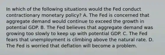 In which of the following situations would the Fed conduct contractionary monetary​ policy? A. The Fed is concerned that aggregate demand would continue to exceed the growth in potential GDP. B. The Fed believes that aggregate demand was growing too slowly to keep up with potential GDP. C. The Fed fears that unemployment is climbing above the natural rate. D. The Fed is worried that deflation will become a problem.