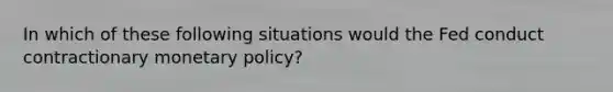 In which of these following situations would the Fed conduct contractionary monetary policy?