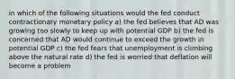 in which of the following situations would the fed conduct contractionary monetary policy a) the fed believes that AD was growing too slowly to keep up with potential GDP b) the fed is concerned that AD would continue to exceed the growth in potential GDP c) the fed fears that unemployment is climbing above the natural rate d) the fed is worried that deflation will become a problem