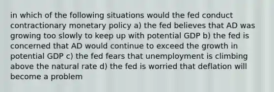 in which of the following situations would the fed conduct contractionary monetary policy a) the fed believes that AD was growing too slowly to keep up with potential GDP b) the fed is concerned that AD would continue to exceed the growth in potential GDP c) the fed fears that unemployment is climbing above the natural rate d) the fed is worried that deflation will become a problem