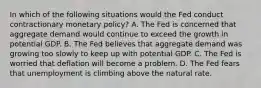 In which of the following situations would the Fed conduct contractionary monetary policy? A. The Fed is concerned that aggregate demand would continue to exceed the growth in potential GDP. B. The Fed believes that aggregate demand was growing too slowly to keep up with potential GDP. C. The Fed is worried that deflation will become a problem. D. The Fed fears that unemployment is climbing above the natural rate.