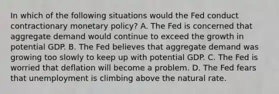 In which of the following situations would the Fed conduct contractionary monetary policy? A. The Fed is concerned that aggregate demand would continue to exceed the growth in potential GDP. B. The Fed believes that aggregate demand was growing too slowly to keep up with potential GDP. C. The Fed is worried that deflation will become a problem. D. The Fed fears that unemployment is climbing above the natural rate.