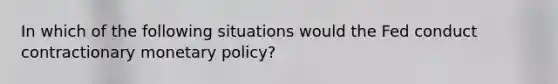 In which of the following situations would the Fed conduct contractionary monetary​ policy?