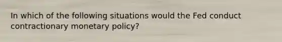 In which of the following situations would the Fed conduct contractionary <a href='https://www.questionai.com/knowledge/kEE0G7Llsx-monetary-policy' class='anchor-knowledge'>monetary policy</a>?