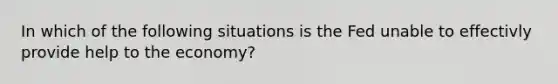 In which of the following situations is the Fed unable to effectivly provide help to the​ economy?