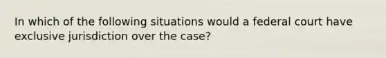 In which of the following situations would a federal court have exclusive jurisdiction over the case?