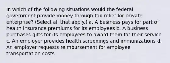 In which of the following situations would the federal government provide money through tax relief for private enterprise? (Select all that apply.) a. A business pays for part of health insurance premiums for its employees b. A business purchases gifts for its employees to award them for their service c. An employer provides health screenings and immunizations d. An employer requests reimbursement for employee transportation costs