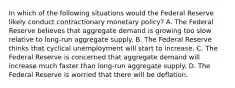 In which of the following situations would the Federal Reserve likely conduct contractionary monetary policy? A. The Federal Reserve believes that aggregate demand is growing too slow relative to long-run aggregate supply. B. The Federal Reserve thinks that cyclical unemployment will start to increase. C. The Federal Reserve is concerned that aggregate demand will increase much faster than long-run aggregate supply. D. The Federal Reserve is worried that there will be deflation.