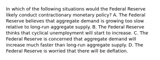 In which of the following situations would the Federal Reserve likely conduct contractionary monetary policy? A. The Federal Reserve believes that aggregate demand is growing too slow relative to long-run aggregate supply. B. The Federal Reserve thinks that cyclical unemployment will start to increase. C. The Federal Reserve is concerned that aggregate demand will increase much faster than long-run aggregate supply. D. The Federal Reserve is worried that there will be deflation.