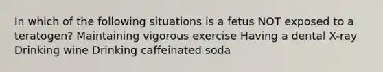 In which of the following situations is a fetus NOT exposed to a teratogen? Maintaining vigorous exercise Having a dental X-ray Drinking wine Drinking caffeinated soda