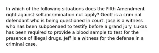 In which of the following situations does the Fifth Amendment right against self-incrimination not apply? Geoff is a criminal defendant who is being questioned in court. Jose is a witness who has been subpoenaed to testify before a grand jury. Lukas has been required to provide a blood sample to test for the presence of illegal drugs. Jeff is a witness for the defense in a criminal case.