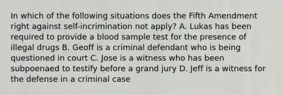 In which of the following situations does the Fifth Amendment right against self-incrimination not apply? A. Lukas has been required to provide a blood sample test for the presence of illegal drugs B. Geoff is a criminal defendant who is being questioned in court C. Jose is a witness who has been subpoenaed to testify before a grand jury D. Jeff is a witness for the defense in a criminal case