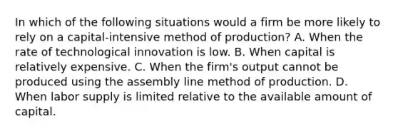 In which of the following situations would a firm be more likely to rely on a capital-intensive method of production? A. When the rate of technological innovation is low. B. When capital is relatively expensive. C. When the firm's output cannot be produced using the assembly line method of production. D. When labor supply is limited relative to the available amount of capital.