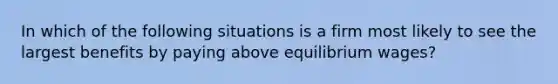 In which of the following situations is a firm most likely to see the largest benefits by paying above equilibrium wages?