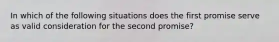 In which of the following situations does the first promise serve as valid consideration for the second promise?