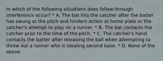 In which of the following situations does follow-through interference occur? * A. The bat hits the catcher after the batter has swung at the pitch and hinders action at home plate or the catcher's attempt to play on a runner. * B. The bat contacts the catcher prior to the time of the pitch. * C. The catcher's hand contacts the batter after releasing the ball when attempting to throw out a runner who is stealing second base. * D. None of the above