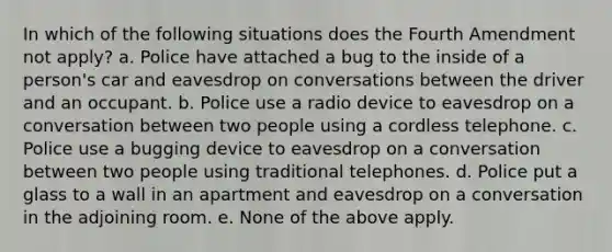 In which of the following situations does the Fourth Amendment not apply? a. Police have attached a bug to the inside of a person's car and eavesdrop on conversations between the driver and an occupant. b. Police use a radio device to eavesdrop on a conversation between two people using a cordless telephone. c. Police use a bugging device to eavesdrop on a conversation between two people using traditional telephones. d. Police put a glass to a wall in an apartment and eavesdrop on a conversation in the adjoining room. e. None of the above apply.