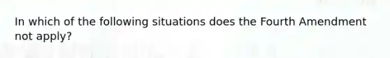 In which of the following situations does the Fourth Amendment not apply?