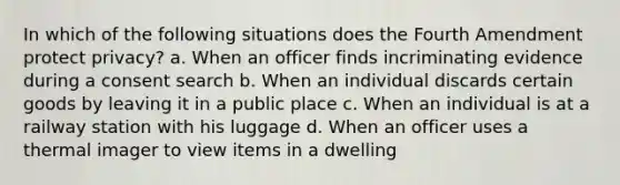 In which of the following situations does the Fourth Amendment protect privacy? a. When an officer finds incriminating evidence during a consent search b. When an individual discards certain goods by leaving it in a public place c. When an individual is at a railway station with his luggage d. When an officer uses a thermal imager to view items in a dwelling