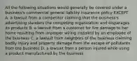 All the following situations would generally be covered under a business's commercial general liability insurance policy EXCEPT A. a lawsuit from a competitor claiming that the business's advertising slanders the competing organization and disparages its products B. a lawsuit from a customer for fire damage to her home resulting from improper wiring installed by an employee of the business C. a lawsuit from neighbors of the business claiming bodily injury and property damage from the escape of pollutants from the business D. a lawsuit from a person injured while using a product manufactured by the business