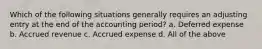 Which of the following situations generally requires an adjusting entry at the end of the accounting period? a. Deferred expense b. Accrued revenue c. Accrued expense d. All of the above