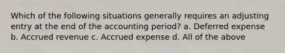 Which of the following situations generally requires an adjusting entry at the end of the accounting period? a. Deferred expense b. Accrued revenue c. Accrued expense d. All of the above