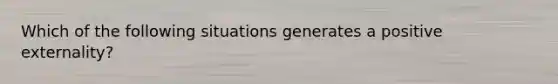 Which of the following situations generates a positive externality?