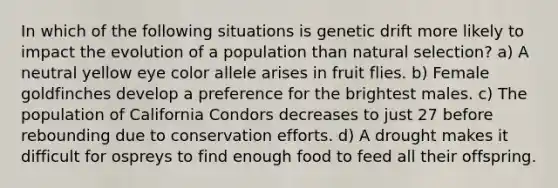 In which of the following situations is genetic drift more likely to impact the evolution of a population than natural selection? a) A neutral yellow eye color allele arises in fruit flies. b) Female goldfinches develop a preference for the brightest males. c) The population of California Condors decreases to just 27 before rebounding due to conservation efforts. d) A drought makes it difficult for ospreys to find enough food to feed all their offspring.