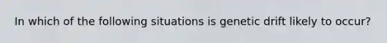 In which of the following situations is genetic drift likely to occur?