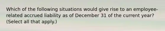 Which of the following situations would give rise to an employee-related accrued liability as of December 31 of the current year? (Select all that apply.)