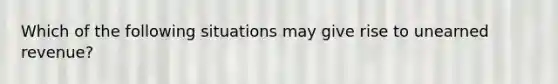 Which of the following situations may give rise to unearned revenue?