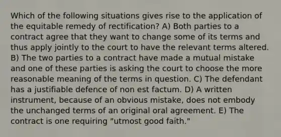 Which of the following situations gives rise to the application of the equitable remedy of rectification? A) Both parties to a contract agree that they want to change some of its terms and thus apply jointly to the court to have the relevant terms altered. B) The two parties to a contract have made a mutual mistake and one of these parties is asking the court to choose the more reasonable meaning of the terms in question. C) The defendant has a justifiable defence of non est factum. D) A written instrument, because of an obvious mistake, does not embody the unchanged terms of an original oral agreement. E) The contract is one requiring "utmost good faith."