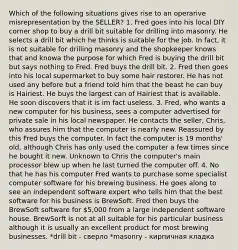 Which of the following situations gives rise to an operarive misrepresentation by the SELLER? 1. Fred goes into his local DIY corner shop to buy a drill bit suitable for drilling into masonry. He selects a drill bit which he thinks is suitable for the job. In fact, it is not suitable for drilling masonry and the shopkeeper knows that and knowa the purpose for which Fred is buying the drill bit but says nothing to Fred. Fred buys the drill bit. 2. Fred then goes into his local supermarket to buy some hair restorer. He has not used any before but a friend told him that the beast he can buy is Hairiest. He buys the largest can of Hairiest that is available. He soon discovers that it is im fact useless. 3. Fred, who wants a new computer for his business, sees a computer advertised for private sale in his local newspaper. He contacts the seller, Chris, who assures him that the computer is nearly new. Reassured by this Fred buys the computer. In fact the computer is 19 months' old, although Chris has only used the computer a few times since he bought it new. Unknown to Chris the computer's main processor blew up when he last turned the computer off. 4. No that he has his computer Fred wants to purchase some specialist computer software for his brewing business. He goes along to see an independent software expert who tells him that the best software for his business is BrewSoft. Fred then buys the BrewSoft software for 5,000 from a large independent software house. BrewSorft is not at all suitable for his particular business although it is usually an excellent product for most brewing businesses. *drill bit - сверло *masonry - кирпичная кладка