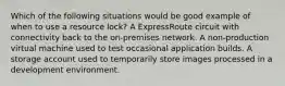 Which of the following situations would be good example of when to use a resource lock? A ExpressRoute circuit with connectivity back to the on-premises network. A non-production virtual machine used to test occasional application builds. A storage account used to temporarily store images processed in a development environment.