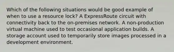 Which of the following situations would be good example of when to use a resource lock? A ExpressRoute circuit with connectivity back to the on-premises network. A non-production virtual machine used to test occasional application builds. A storage account used to temporarily store images processed in a development environment.