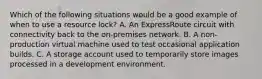 Which of the following situations would be a good example of when to use a resource lock? A. An ExpressRoute circuit with connectivity back to the on-premises network. B. A non-production virtual machine used to test occasional application builds. C. A storage account used to temporarily store images processed in a development environment.