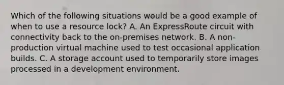 Which of the following situations would be a good example of when to use a resource lock? A. An ExpressRoute circuit with connectivity back to the on-premises network. B. A non-production virtual machine used to test occasional application builds. C. A storage account used to temporarily store images processed in a development environment.